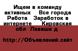 Ищем в команду активных. - Все города Работа » Заработок в интернете   . Кировская обл.,Леваши д.